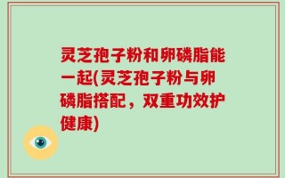 灵芝孢子粉和卵磷脂能一起(灵芝孢子粉与卵磷脂搭配，双重功效护健康)