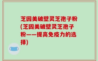 芝因美破壁灵芝孢子粉(芝因美破壁灵芝孢子粉——提高免疫力的选择)