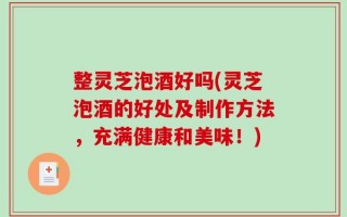 整灵芝泡酒好吗(灵芝泡酒的好处及制作方法，充满健康和美味！)