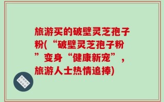 旅游买的破壁灵芝孢子粉(“破壁灵芝孢子粉”变身“健康新宠”，旅游人士热情追捧)