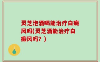 灵芝泡酒喝能治疗白癜风吗(灵芝酒能治疗白癜风吗？)