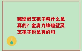 破壁灵芝孢子粉什么是真的？金奥力牌破壁灵芝孢子粉是真的吗