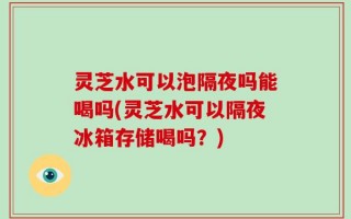灵芝水可以泡隔夜吗能喝吗(灵芝水可以隔夜冰箱存储喝吗？)