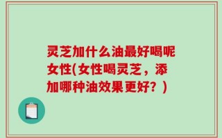 灵芝加什么油最好喝呢女性(女性喝灵芝，添加哪种油效果更好？)