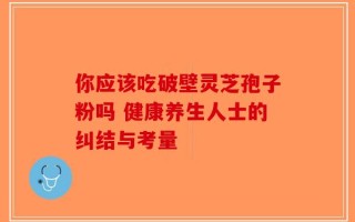 你应该吃破壁灵芝孢子粉吗 健康养生人士的纠结与考量