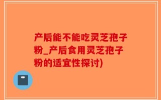 产后能不能吃灵芝孢子粉_产后食用灵芝孢子粉的适宜性探讨)