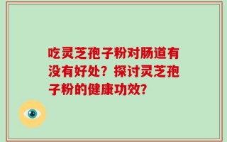 吃灵芝孢子粉对肠道有没有好处？探讨灵芝孢子粉的健康功效？