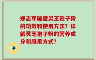 郑志军破壁灵芝孢子粉的功效和使用方法？详解灵芝孢子粉的营养成分和服用方式？