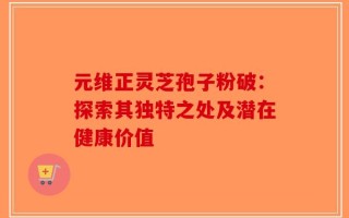 元维正灵芝孢子粉破：探索其独特之处及潜在健康价值