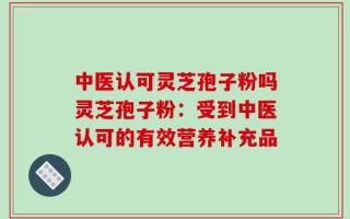 中医认可灵芝孢子粉吗灵芝孢子粉：受到中医认可的有效营养补充品