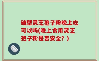 破壁灵芝孢子粉晚上吃可以吗(晚上食用灵芝孢子粉是否安全？)