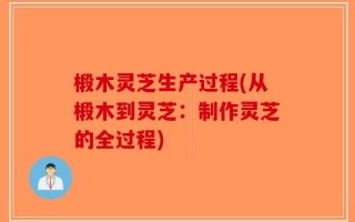 椴木灵芝生产过程(从椴木到灵芝：制作灵芝的全过程)
