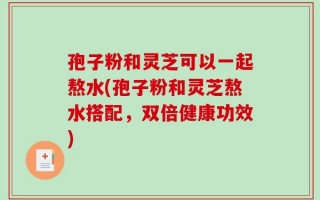 孢子粉和灵芝可以一起熬水(孢子粉和灵芝熬水搭配，双倍健康功效)