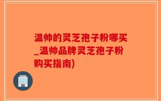 温帅的灵芝孢子粉哪买_温帅品牌灵芝孢子粉购买指南)