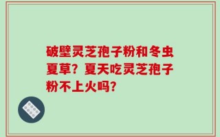 破壁灵芝孢子粉和冬虫夏草？夏天吃灵芝孢子粉不上火吗？