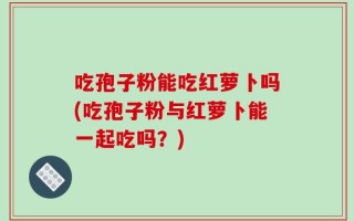 吃孢子粉能吃红萝卜吗(吃孢子粉与红萝卜能一起吃吗？)