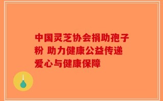 中国灵芝协会捐助孢子粉 助力健康公益传递爱心与健康保障