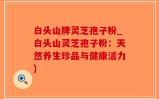 白头山牌灵芝孢子粉_白头山灵芝孢子粉：天然养生珍品与健康活力)