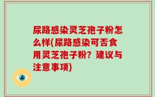 尿路感染灵芝孢子粉怎么样(尿路感染可否食用灵芝孢子粉？建议与注意事项)