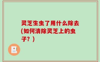 灵芝生虫了用什么除去(如何清除灵芝上的虫子？)