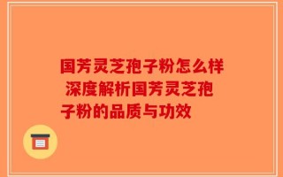 国芳灵芝孢子粉怎么样 深度解析国芳灵芝孢子粉的品质与功效