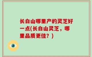 长白山哪里产的灵芝好一点(长白山灵芝，哪里品质更佳？)
