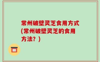 常州破壁灵芝食用方式(常州破壁灵芝的食用方法？)