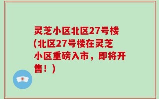 灵芝小区北区27号楼(北区27号楼在灵芝小区重磅入市，即将开售！)
