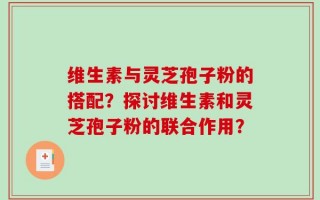 维生素与灵芝孢子粉的搭配？探讨维生素和灵芝孢子粉的联合作用？