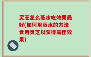 灵芝怎么蒸水吃效果最好(如何用蒸水的方法食用灵芝以获得最佳效果)