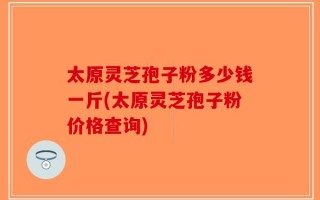太原灵芝孢子粉多少钱一斤(太原灵芝孢子粉价格查询)