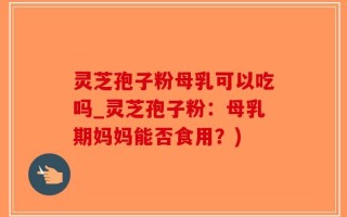 灵芝孢子粉母乳可以吃吗_灵芝孢子粉：母乳期妈妈能否食用？)