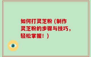 如何打灵芝粉 (制作灵芝粉的步骤与技巧，轻松掌握！)