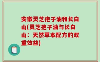 安徽灵芝孢子油和长白山(灵芝孢子油与长白山：天然草本配方的双重效益)