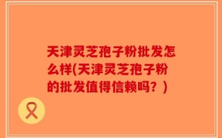 天津灵芝孢子粉批发怎么样(天津灵芝孢子粉的批发值得信赖吗？)