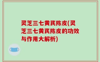 灵芝三七黄芪陈皮(灵芝三七黄芪陈皮的功效与作用大解析)