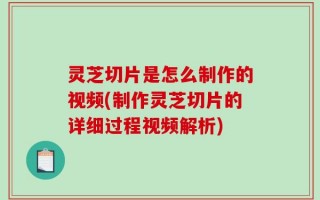 灵芝切片是怎么制作的视频(制作灵芝切片的详细过程视频解析)