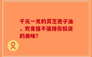 千元一克的灵芝孢子油，究竟值不值得你投资的美味？