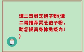谭二哥灵芝孢子粉(谭二哥推荐灵芝孢子粉，助您提高身体免疫力！)
