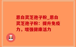 恩白灵芝孢子粉_恩白灵芝孢子粉：提升免疫力，增强健康活力