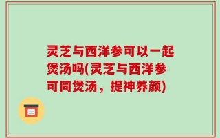 灵芝与西洋参可以一起煲汤吗(灵芝与西洋参可同煲汤，提神养颜)