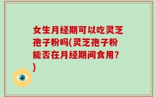 女生月经期可以吃灵芝孢子粉吗(灵芝孢子粉能否在月经期间食用？)