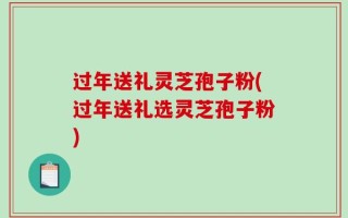 过年送礼灵芝孢子粉(过年送礼选灵芝孢子粉)