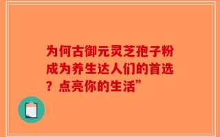 为何古御元灵芝孢子粉成为养生达人们的首选？点亮你的生活”