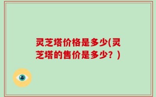 灵芝塔价格是多少(灵芝塔的售价是多少？)