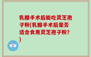 乳腺手术后能吃灵芝孢子粉(乳腺手术后是否适合食用灵芝孢子粉？)