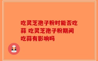 吃灵芝孢子粉时能否吃蒜 吃灵芝孢子粉期间吃蒜有影响吗