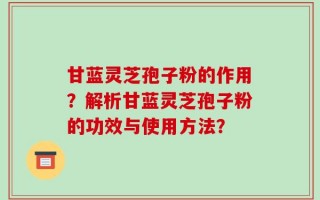 甘蓝灵芝孢子粉的作用？解析甘蓝灵芝孢子粉的功效与使用方法？