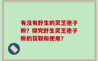 有没有野生的灵芝孢子粉？探究野生灵芝孢子粉的获取和使用？