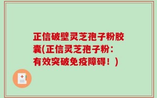 正信破壁灵芝孢子粉胶囊(正信灵芝孢子粉：有效突破免疫障碍！)